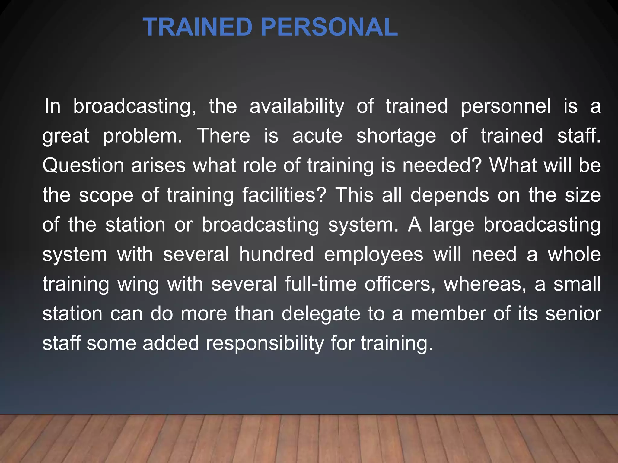 TRAINED PERSONAL
In broadcasting, the availability of trained personnel is a
great problem. There is acute shortage of trained staff.
Question arises what role of training is needed? What will be
the scope of training facilities? This all depends on the size
of the station or broadcasting system. A large broadcasting
system with several hundred employees will need a whole
training wing with several full-time officers, whereas, a small
station can do more than delegate to a member of its senior
staff some added responsibility for training.
 