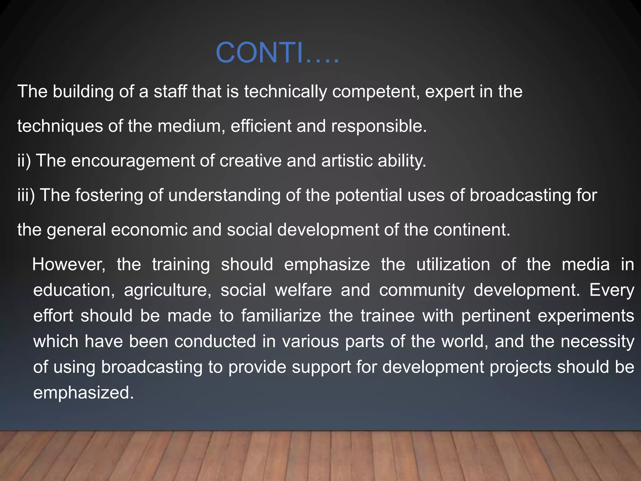 CONTI….
The building of a staff that is technically competent, expert in the
techniques of the medium, efficient and responsible.
ii) The encouragement of creative and artistic ability.
iii) The fostering of understanding of the potential uses of broadcasting for
the general economic and social development of the continent.
However, the training should emphasize the utilization of the media in
education, agriculture, social welfare and community development. Every
effort should be made to familiarize the trainee with pertinent experiments
which have been conducted in various parts of the world, and the necessity
of using broadcasting to provide support for development projects should be
emphasized.
 