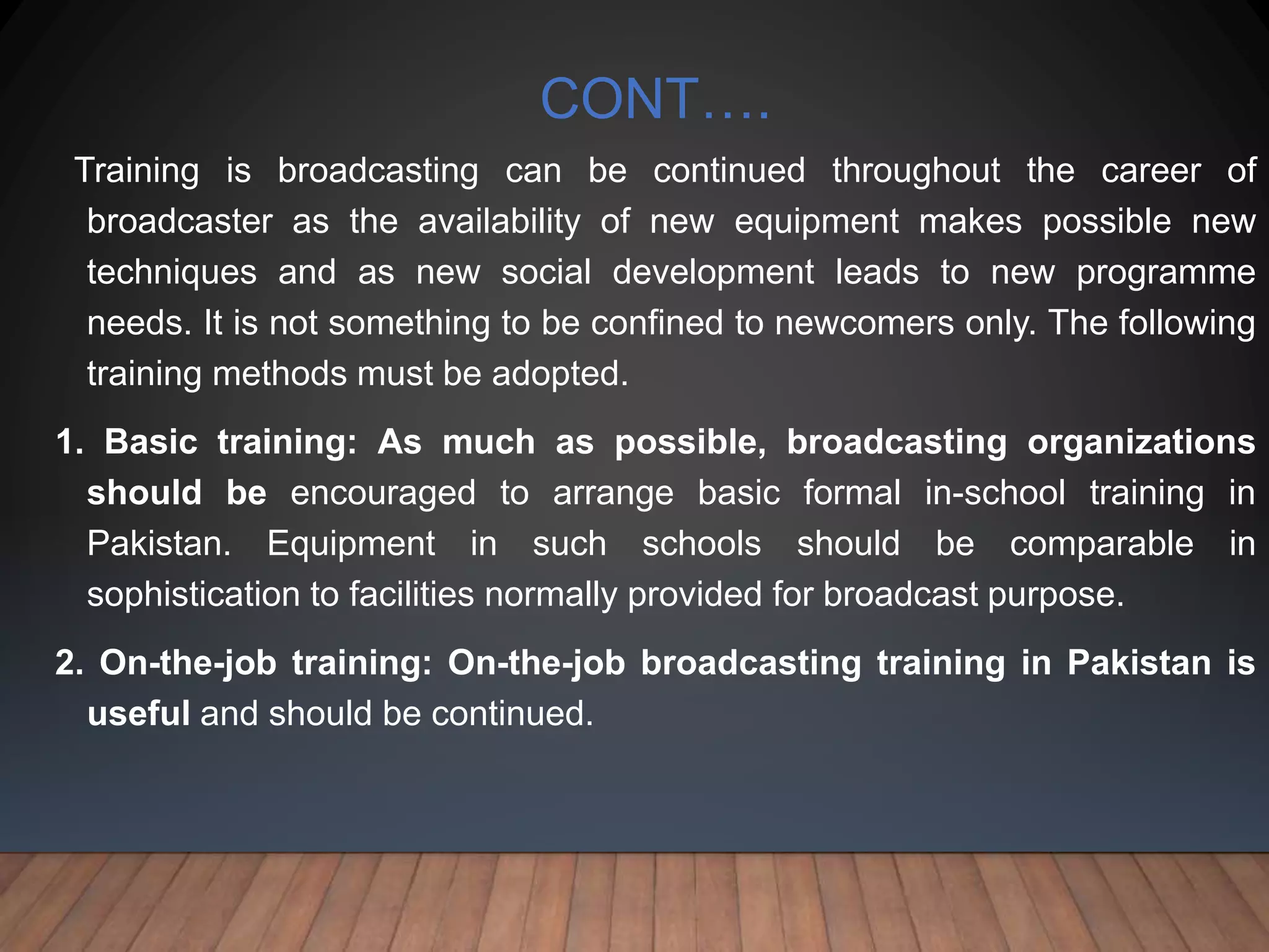 CONT….
Training is broadcasting can be continued throughout the career of
broadcaster as the availability of new equipment makes possible new
techniques and as new social development leads to new programme
needs. It is not something to be confined to newcomers only. The following
training methods must be adopted.
1. Basic training: As much as possible, broadcasting organizations
should be encouraged to arrange basic formal in-school training in
Pakistan. Equipment in such schools should be comparable in
sophistication to facilities normally provided for broadcast purpose.
2. On-the-job training: On-the-job broadcasting training in Pakistan is
useful and should be continued.
 