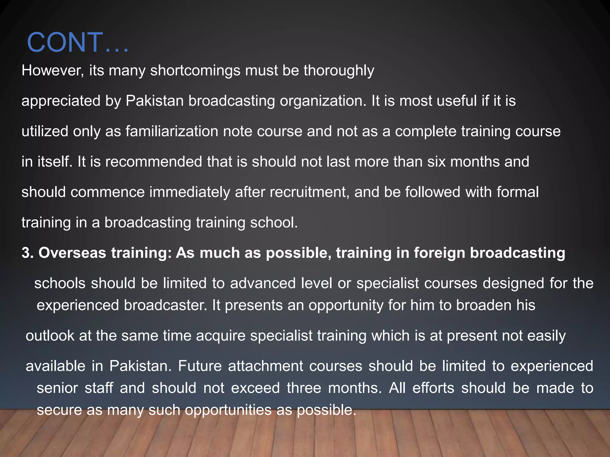 CONT…
However, its many shortcomings must be thoroughly
appreciated by Pakistan broadcasting organization. It is most useful if it is
utilized only as familiarization note course and not as a complete training course
in itself. It is recommended that is should not last more than six months and
should commence immediately after recruitment, and be followed with formal
training in a broadcasting training school.
3. Overseas training: As much as possible, training in foreign broadcasting
schools should be limited to advanced level or specialist courses designed for the
experienced broadcaster. It presents an opportunity for him to broaden his
outlook at the same time acquire specialist training which is at present not easily
available in Pakistan. Future attachment courses should be limited to experienced
senior staff and should not exceed three months. All efforts should be made to
secure as many such opportunities as possible.
 