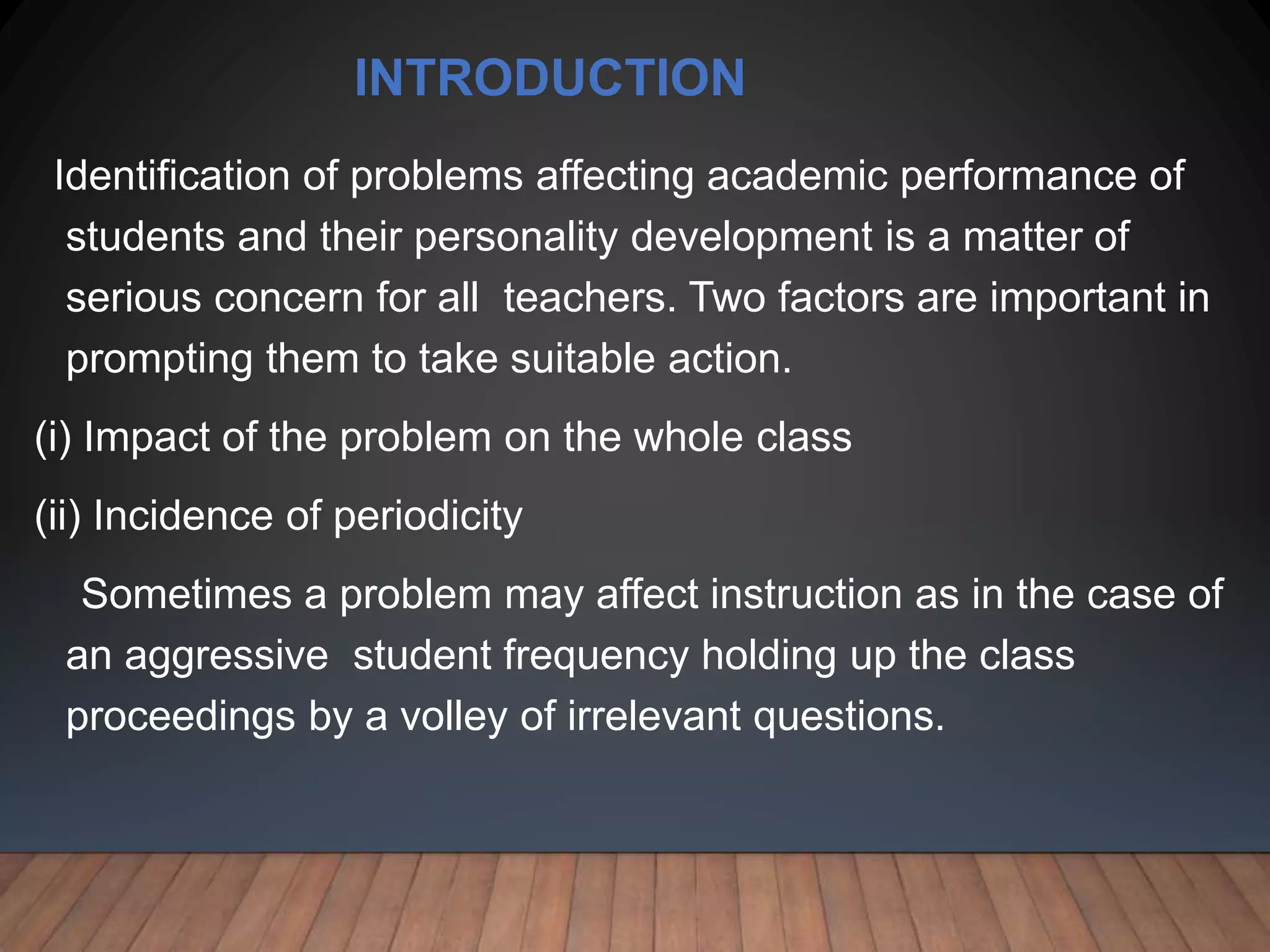 INTRODUCTION
Identification of problems affecting academic performance of
students and their personality development is a matter of
serious concern for all teachers. Two factors are important in
prompting them to take suitable action.
(i) Impact of the problem on the whole class
(ii) Incidence of periodicity
Sometimes a problem may affect instruction as in the case of
an aggressive student frequency holding up the class
proceedings by a volley of irrelevant questions.
 