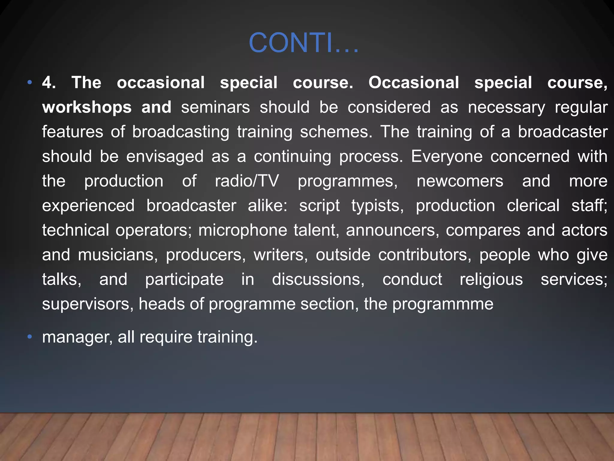 CONTI…
• 4. The occasional special course. Occasional special course,
workshops and seminars should be considered as necessary regular
features of broadcasting training schemes. The training of a broadcaster
should be envisaged as a continuing process. Everyone concerned with
the production of radio/TV programmes, newcomers and more
experienced broadcaster alike: script typists, production clerical staff;
technical operators; microphone talent, announcers, compares and actors
and musicians, producers, writers, outside contributors, people who give
talks, and participate in discussions, conduct religious services;
supervisors, heads of programme section, the programmme
• manager, all require training.
 
