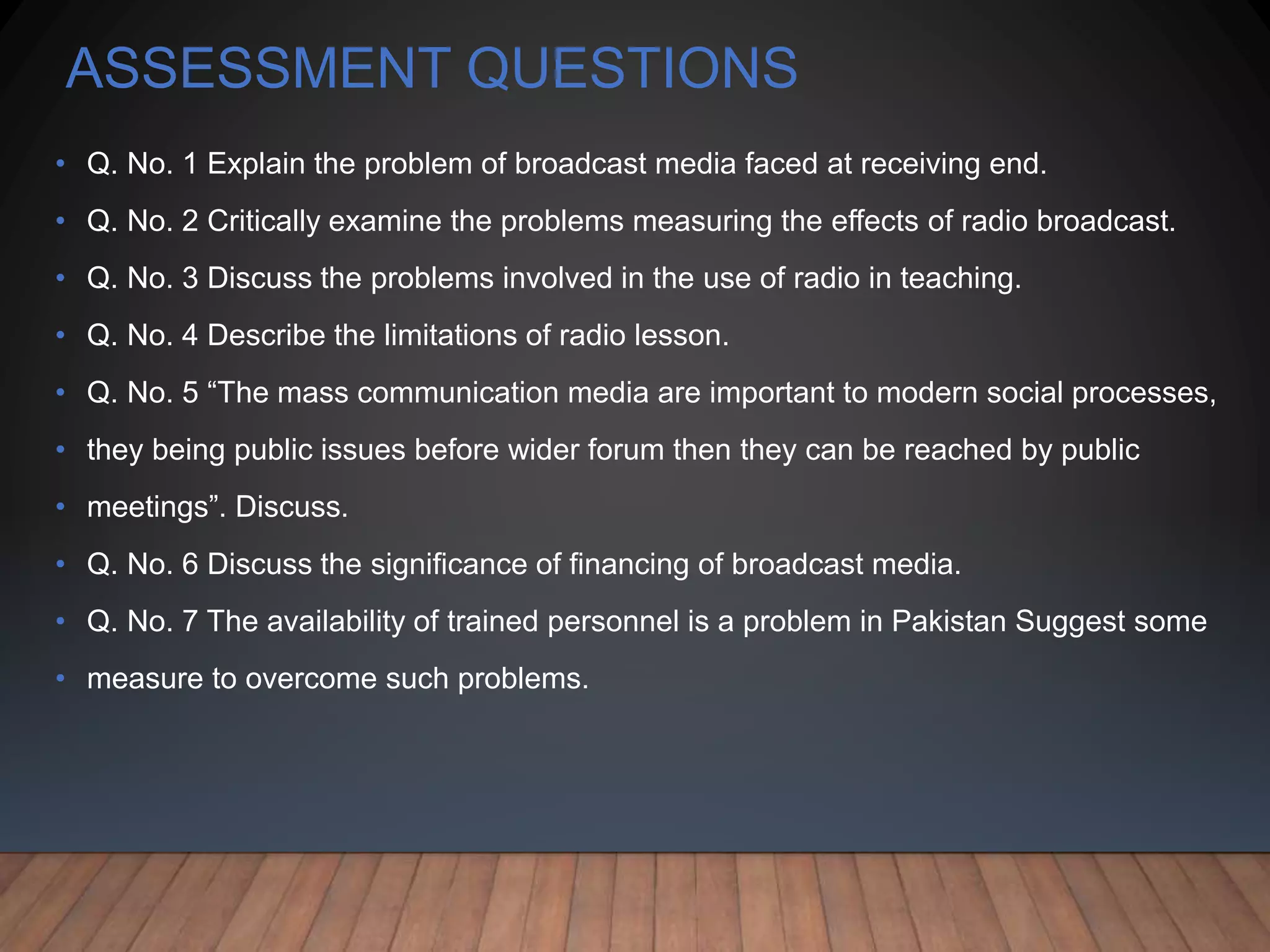ASSESSMENT QUESTIONS
• Q. No. 1 Explain the problem of broadcast media faced at receiving end.
• Q. No. 2 Critically examine the problems measuring the effects of radio broadcast.
• Q. No. 3 Discuss the problems involved in the use of radio in teaching.
• Q. No. 4 Describe the limitations of radio lesson.
• Q. No. 5 “The mass communication media are important to modern social processes,
• they being public issues before wider forum then they can be reached by public
• meetings”. Discuss.
• Q. No. 6 Discuss the significance of financing of broadcast media.
• Q. No. 7 The availability of trained personnel is a problem in Pakistan Suggest some
• measure to overcome such problems.
 