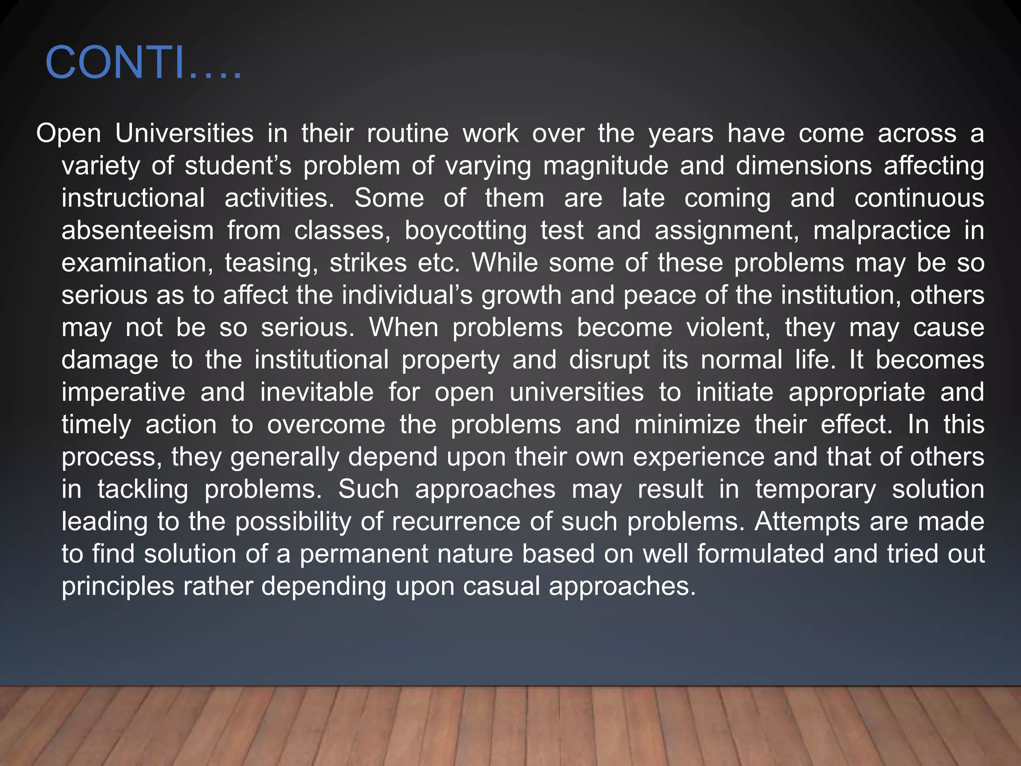 CONTI….
Open Universities in their routine work over the years have come across a
variety of student’s problem of varying magnitude and dimensions affecting
instructional activities. Some of them are late coming and continuous
absenteeism from classes, boycotting test and assignment, malpractice in
examination, teasing, strikes etc. While some of these problems may be so
serious as to affect the individual’s growth and peace of the institution, others
may not be so serious. When problems become violent, they may cause
damage to the institutional property and disrupt its normal life. It becomes
imperative and inevitable for open universities to initiate appropriate and
timely action to overcome the problems and minimize their effect. In this
process, they generally depend upon their own experience and that of others
in tackling problems. Such approaches may result in temporary solution
leading to the possibility of recurrence of such problems. Attempts are made
to find solution of a permanent nature based on well formulated and tried out
principles rather depending upon casual approaches.
 
