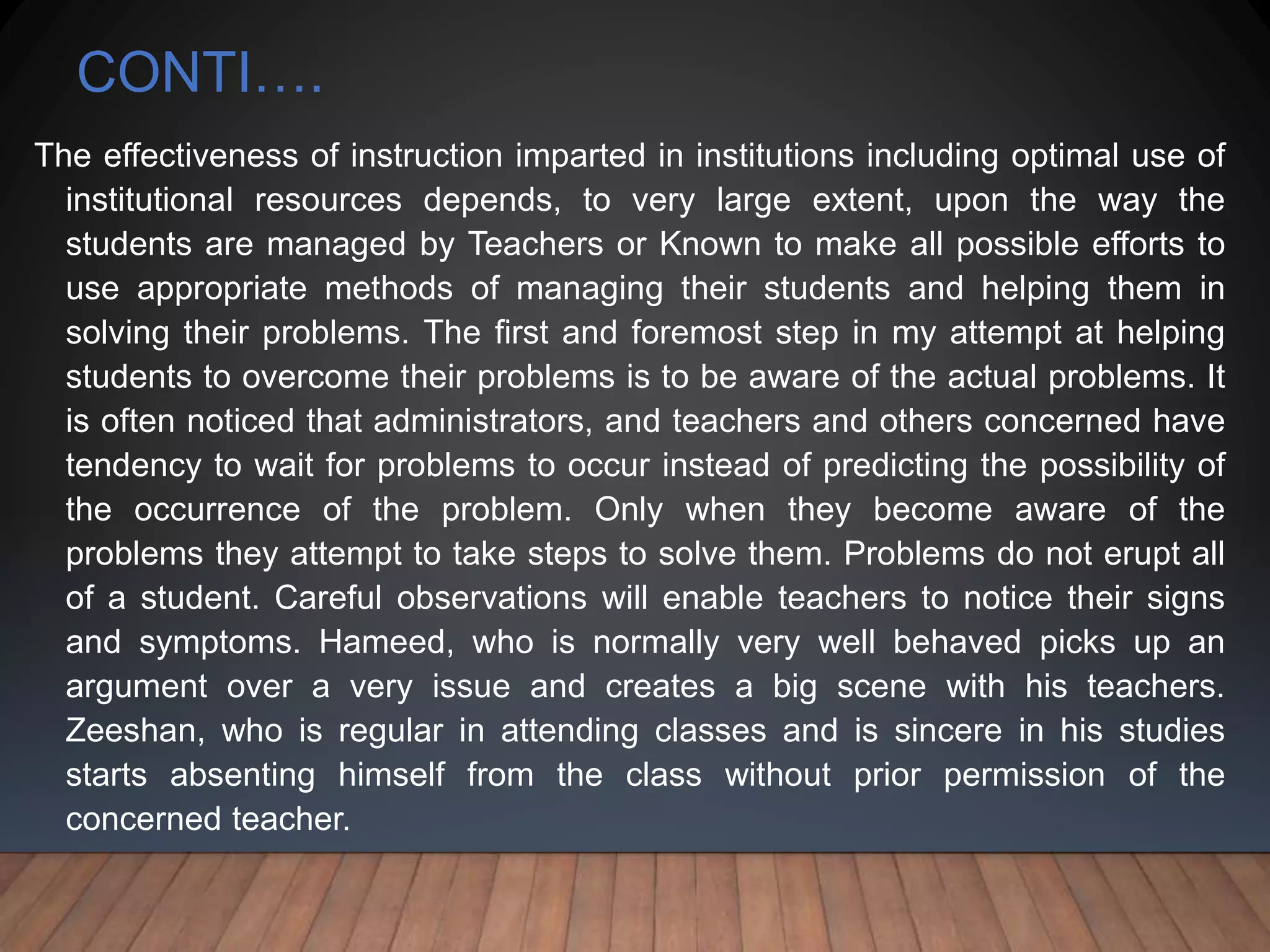 CONTI….
The effectiveness of instruction imparted in institutions including optimal use of
institutional resources depends, to very large extent, upon the way the
students are managed by Teachers or Known to make all possible efforts to
use appropriate methods of managing their students and helping them in
solving their problems. The first and foremost step in my attempt at helping
students to overcome their problems is to be aware of the actual problems. It
is often noticed that administrators, and teachers and others concerned have
tendency to wait for problems to occur instead of predicting the possibility of
the occurrence of the problem. Only when they become aware of the
problems they attempt to take steps to solve them. Problems do not erupt all
of a student. Careful observations will enable teachers to notice their signs
and symptoms. Hameed, who is normally very well behaved picks up an
argument over a very issue and creates a big scene with his teachers.
Zeeshan, who is regular in attending classes and is sincere in his studies
starts absenting himself from the class without prior permission of the
concerned teacher.
 