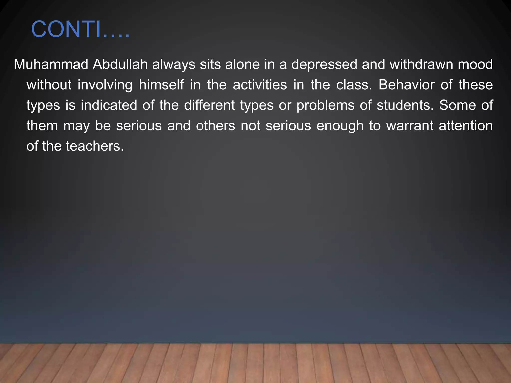 CONTI….
Muhammad Abdullah always sits alone in a depressed and withdrawn mood
without involving himself in the activities in the class. Behavior of these
types is indicated of the different types or problems of students. Some of
them may be serious and others not serious enough to warrant attention
of the teachers.
 