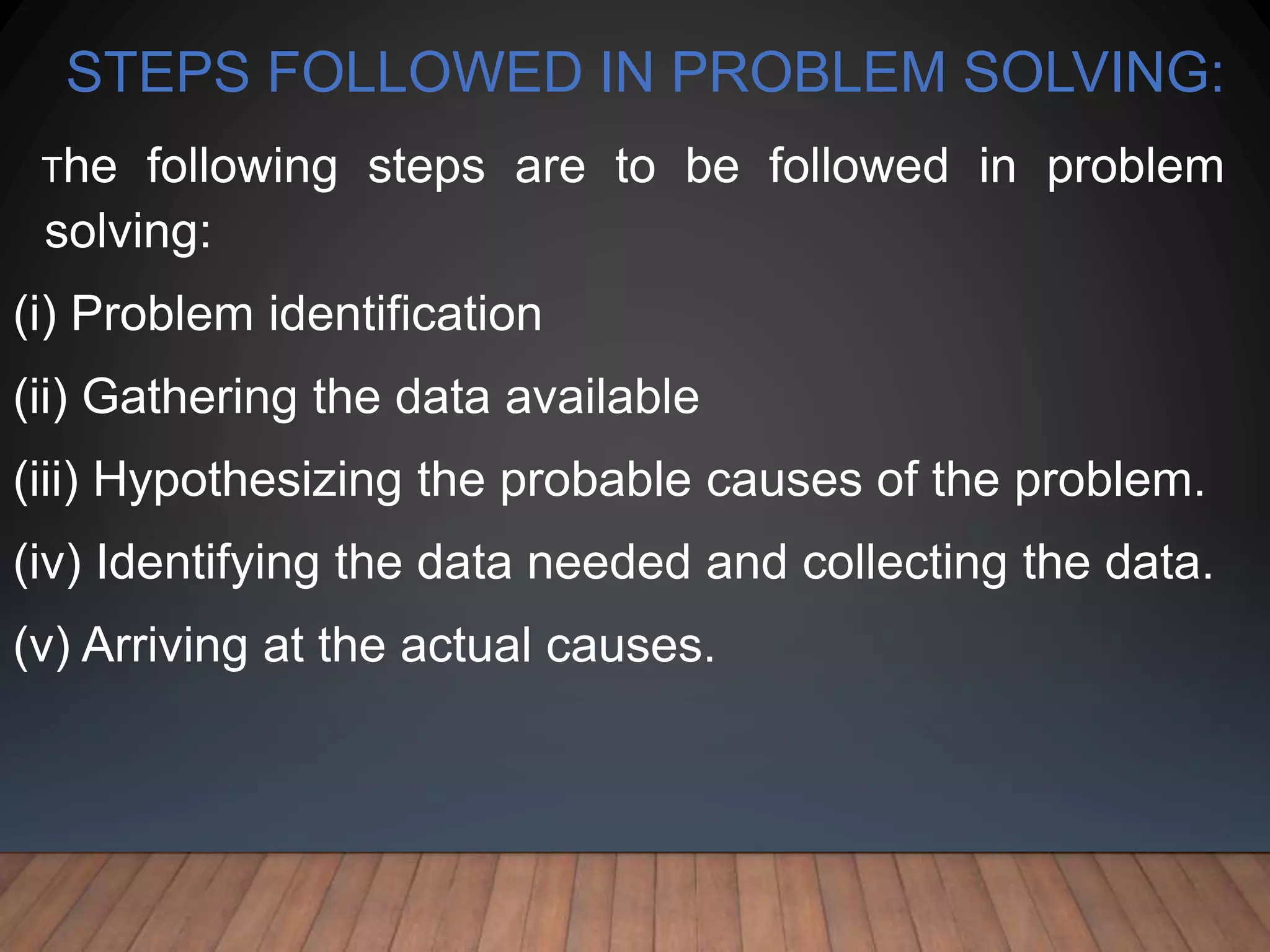 STEPS FOLLOWED IN PROBLEM SOLVING:
The following steps are to be followed in problem
solving:
(i) Problem identification
(ii) Gathering the data available
(iii) Hypothesizing the probable causes of the problem.
(iv) Identifying the data needed and collecting the data.
(v) Arriving at the actual causes.
 
