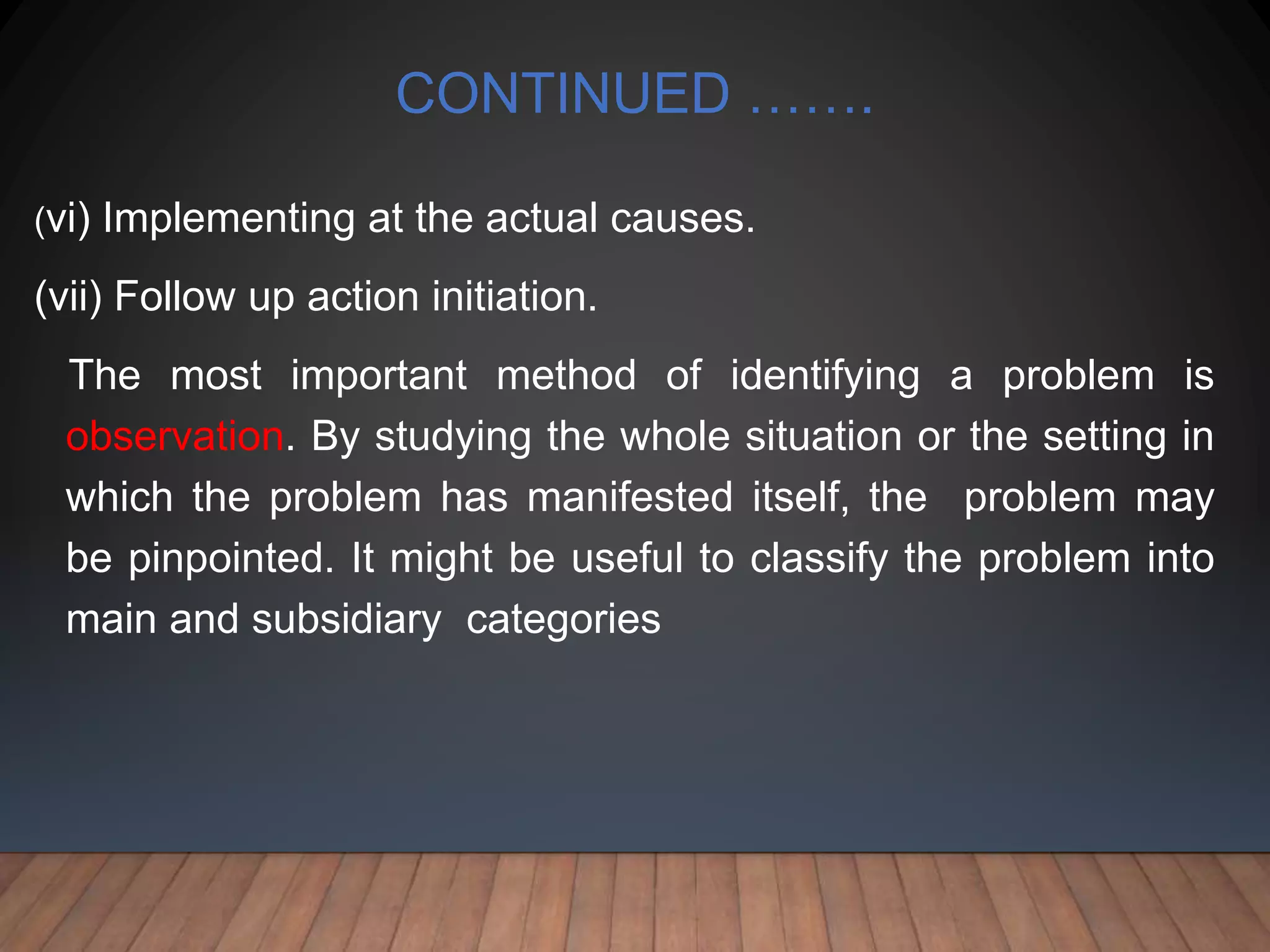 CONTINUED …….
(vi) Implementing at the actual causes.
(vii) Follow up action initiation.
The most important method of identifying a problem is
observation. By studying the whole situation or the setting in
which the problem has manifested itself, the problem may
be pinpointed. It might be useful to classify the problem into
main and subsidiary categories
 