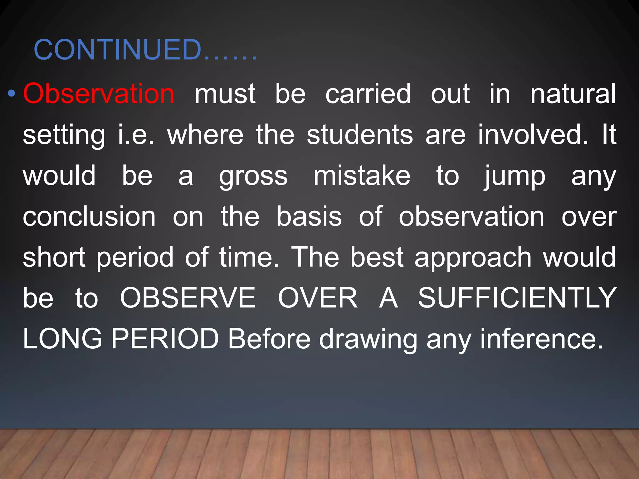 CONTINUED……
• Observation must be carried out in natural
setting i.e. where the students are involved. It
would be a gross mistake to jump any
conclusion on the basis of observation over
short period of time. The best approach would
be to OBSERVE OVER A SUFFICIENTLY
LONG PERIOD Before drawing any inference.
 