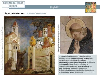 CONTEXTO HISTÓRICO Y
                                                                       CULTURAL                                    El siglo XIII

                                                                   Aspectos culturales. Las órdenes mendicantes.




                                                                                                                               Fra Angelico: Santo Domingo de Guzmán
Giotto. San Francisco de Asís expulsando los demonios de Arezzo




                                                                                                                                                 La nueva realidad económica y social propicia la
                                                                                                                                                 aparición de una nueva sensibilidad religiosa y de
                                                                                                                                                 nuevas órdenes monásticas, las órdenes
                                                                                                                                                 mendicantes: franciscanos y dominicos. Establecidas
                                                                                                                                                 en las ciudades, estas órdenes religiosas se
                                                                                                                                                 caracterizan por su estricto voto de pobreza, su
                                                                                                                                                 labor asistencial a las clases urbanas más
                                                                                                                                                 desfavorecidas (leprosos, vagabundos, indigentes) y
                                                                                                                                                 su financiación a base de limosnas.
 