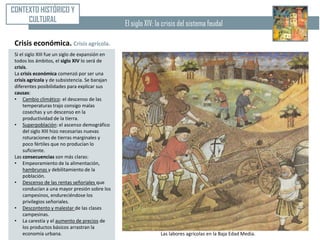 CONTEXTO HISTÓRICO Y
     CULTURAL                                    El siglo XIV: la crisis del sistema feudal

 Crisis económica. Crisis agrícola.
 Si el siglo XIII fue un siglo de expansión en
 todos los ámbitos, el siglo XIV lo será de
 crisis.
 La crisis económica comenzó por ser una
 crisis agrícola y de subsistencia. Se barajan
 diferentes posibilidades para explicar sus
 causas:
 • Cambio climático: el descenso de las
     temperaturas trajo consigo malas
     cosechas y un descenso en la
     productividad de la tierra.
 • Superpoblación: el ascenso demográfico
     del siglo XIII hizo necesarias nuevas
     roturaciones de tierras marginales y
     poco fértiles que no producían lo
     suficiente.
 Las consecuencias son más claras:
 • Empeoramiento de la alimentación,
     hambrunas y debilitamiento de la
     población.
 • Descenso de las rentas señoriales que
     conducían a una mayor presión sobre los
     campesinos, endureciéndose los
     privilegios señoriales.
 • Descontento y malestar de las clases
     campesinas.
 • La carestía y el aumento de precios de
     los productos básicos arrastran la
     economía urbana.                                           Las labores agrícolas en la Baja Edad Media.
 
