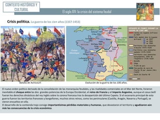 CONTEXTO HISTÓRICO Y
        CULTURAL                                        El siglo XIV: la crisis del sistema feudal

    Crisis política. La guerra de los cien años (1337-1453)




                Batalla de Azincourt                                          Evolución de la guerra de los 100 años.

El nuevo orden político derivado de la consolidación de las monarquías feudales, y las rivalidades comerciales en el Mar del Norte, hicieron
inevitable el choque entre las dos grandes potencias de la Europa Occidental, el reino de Francia y el Imperio Angevino, aunque el casus belli
fueran los derechos dinásticos del rey inglés sobre la corona francesa tras la desaparición del último Capeto. Si el escenario principal de esta
guerra fueron los territorios franceses y borgoñones, muchos otros reinos, como los peninsulares (Castilla, Aragón, Navarra y Portugal), se
vieron envueltos en ella.
El desarrollo de la contienda trajo consigo importantísimas pérdidas materiales y humanas, que devastaron el territorio y agudizaron aún
más las consecuencias de la crisis económica.
 