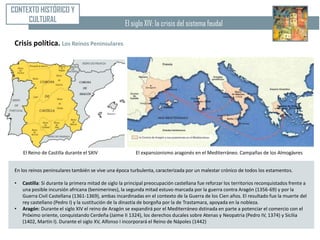 CONTEXTO HISTÓRICO Y
     CULTURAL                                         El siglo XIV: la crisis del sistema feudal

 Crisis política. Los Reinos Peninsulares




     El Reino de Castilla durante el SXIV                  El expansionismo aragonés en el Mediterráneo. Campañas de los Almogávres


 En los reinos peninsulares también se vive una época turbulenta, caracterizada por un malestar crónico de todos los estamentos.

 •   Castilla: Si durante la primera mitad de siglo la principal preocupación castellana fue reforzar los territorios reconquistados frente a
     una posible incursión africana (benimerines), la segunda mitad estuvo marcada por la guerra contra Aragón (1356-69) y por la
     Guerra Civil Castellana (1361-1369), ambas incardinadas en el contexto de la Guerra de los Cien años. El resultado fue la muerte del
     rey castellano (Pedro I) y la sustitución de la dinastía de borgoña por la de Trastamara, apoyada en la nobleza.
 •   Aragón: Durante el siglo XIV el reino de Aragón se expandirá por el Mediterráneo dstinada en parte a potenciar el comercio con el
     Próximo oriente, conquistando Cerdeña (Jaime II 1324), los derechos ducales sobre Atenas y Neopatria (Pedro IV, 1374) y Sicilia
     (1402, Martín I). Durante el siglo XV, Alfonso I incorporará el Reino de Nápoles (1442)
 