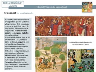 CONTEXTO HISTÓRICO Y
     CULTURAL                            El siglo XIV: la crisis del sistema feudal

 Crisis social. Las revueltas sociales

 El contexto de crisis económica,
 crisis política, guerra, epidemias
 y la pretensión de la nobleza de
 reforzar su posición a través de
 impuestos y abusos condujo a
 importantes levantamientos
 sociales en campos y ciudades
 contra la nobleza.
 El más importante de ellos se dió
 en Francia en 1358, conocido
 como la Grande Jacquerie, pero                                                       Jacqueries y revueltas campesinas y
 no fue el único. Revueltas                                                                antiseñoriales en Francia
 similares se produjeron desde
 España hasta Alemania,
 tintándose en algunos casos, de
 connotaciones religiosas, y
 extendiéndose durante el s.XV.
 A esto habría que añadir los
 numerosas persecuciones
 (progromos) sufridas por las
 minorías judías, a quienes se les
 culpaba de todos los males
 seculares.
 