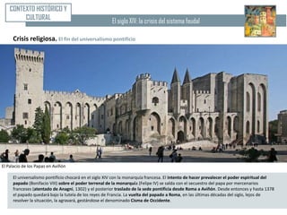 CONTEXTO HISTÓRICO Y
         CULTURAL                                      El siglo XIV: la crisis del sistema feudal

     Crisis religiosa. El fin del universalismo pontificio




El Palacio de los Papas en Aviñón

     El universalismo pontificio chocará en el siglo XIV con la monarquía francesa. El intento de hacer prevalecer el poder espiritual del
     papado (Bonifacio VIII) sobre el poder terrenal de la monarquía (Felipe IV) se salda con el secuestro del papa por mercenarios
     franceses (atentado de Anagni, 1302) y el posterior traslado de la sede pontificia desde Roma a Aviñón. Desde entonces y hasta 1378
     el papado quedará bajo la tutela de los reyes de Francia. La vuelta del papado a Roma, en las últimas décadas del siglo, lejos de
     resolver la situación, la agravará, gestándose el denominado Cisma de Occidente.
 