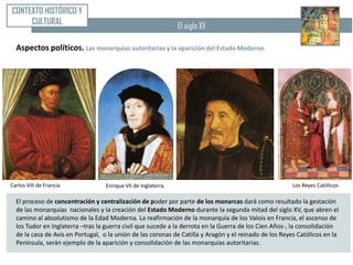 CONTEXTO HISTÓRICO Y
     CULTURAL                                                  El siglo XV

  Aspectos políticos. Las monarquías autoritarias y la aparición del Estado Moderno.




Carlos VIII de Francia             Enrique VII de Inglaterra                                            Los Reyes Católicos

  El proceso de concentración y centralización de poder por parte de los monarcas dará como resultado la gestación
  de las monarquías nacionales y la creación del Estado Moderno durante la segunda mitad del siglo XV, que abren el
  camino al absolutismo de la Edad Moderna. La reafirmación de la monarquía de los Valois en Francia, el ascenso de
  los Tudor en Inglaterra –tras la guerra civil que sucede a la derrota en la Guerra de los Cien Años-, la consolidación
  de la casa de Avis en Portugal, o la unión de las coronas de Catilla y Aragón y el reinado de los Reyes Católicos en la
  Península, serán ejemplo de la aparición y consolidación de las monarquías autoritarias.
 