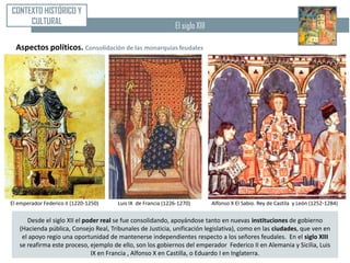CONTEXTO HISTÓRICO Y
     CULTURAL                                                 El siglo XIII

  Aspectos políticos. Consolidación de las monarquías feudales




El emperador Federico II (1220-1250)   Luis IX de Francia (1226-1270)         Alfonso X El Sabio. Rey de Castila y León (1252-1284)

      Desde el siglo XII el poder real se fue consolidando, apoyándose tanto en nuevas instituciones de gobierno
   (Hacienda pública, Consejo Real, Tribunales de Justicia, unificación legislativa), como en las ciudades, que ven en
    el apoyo regio una oportunidad de mantenerse independientes respecto a los señores feudales. En el siglo XIII
   se reafirma este proceso, ejemplo de ello, son los gobiernos del emperador Federico II en Alemania y Sicilia, Luis
                              IX en Francia , Alfonso X en Castilla, o Eduardo I en Inglaterra.
 