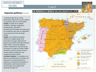 CONTEXTO HISTÓRICO Y
     CULTURAL                               El siglo XV

 Aspectos políticos. España.
 Durante el siglo XV los reinos
peninsulares superarán la crisis política
y económica, pero no sin dificultad.
Castilla: El poder de la nobleza
castellana –grandes magnates y
terratenientes- dificultó la
concentración del poder monárquico de
los Trastámara, que sólo se materializó
con el ascenso al trono de Isabel
(1474).
Aragón: Los Trastámara también
reinaron en Aragón desde 1412
(Acuerdos de Caspe). Mantuvieron
guerras con Castilla (1429-30) y Navarra
(1451-1472) y constaron Nápoles
(1442). Finalmente el matrimonio de
Fernando con Isabel de Castilla (1469)
permitió la unión de ambas coronas
cuando ambos accedieron a sus
respectivos tronos (1479).
Los Reyes Católicos: A su gobierno se
debe la consolidación de un poder real
autoritario, la subordinación de la
nobleza y la conquista de Granada. Su
hábil política matrimonial exterior
sentó la bases de la hegemonía
española del siglo XVI
 