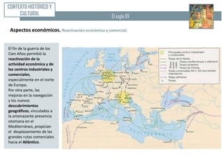 CONTEXTO HISTÓRICO Y
     CULTURAL                                    El siglo XV

 Aspectos económicos. Reactivación económica y comercial.


El fin de la guerra de los
Cien Años permitió la
reactivación de la
actividad económica y de
los centros industriales y
comerciales,
especialmente en el norte
de Europa.
Por otra parte, las
mejoras en la navegación
y los nuevos
descubrimientos
geográficos, vinculados a
la amenazante presencia
otomana en el
Mediterráneo, propician
el desplazamiento de las
grandes rutas comerciales
hacia el Atlántico.
 