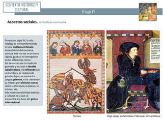 CONTEXTO HISTÓRICO Y
     CULTURAL                                        El siglo XV

  Aspectos sociales. La nobleza cortesana



Durante el siglo XV, la alta
nobleza se irá transformando
en una nobleza cortesana
dependiente del monarca,
aunque este no sea un proceso
rápido, gradual ni homogéneo
en los diferentes reinos.
Sin desterrar aún su tradición
guerrera y los usos e ideales
caballerescos, irá refinando sus
costumbres, se rodeará de
grandes lujos, se prestará a
juegos galantes, e irá creciendo
su interés por aficiones cultas
como la literatura, la poesía, la
música, etc.
Esta nueva sensibilidad estética
y cultural es la que se
encuentra a la base del gótico
internacional.




                                            Torneo                 Íñigo López de Mendoza I Marqués de Santillana
 