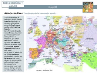 CONTEXTO HISTÓRICO Y
     CULTURAL                                            El siglo XIII

 Aspectos políticos. Consolidación de las monarquías feudales
 Tras la desaparición de
 Federico II (1250), el poder
 Imperial abandonará su
 vocación universalista,
 poniendo fin a la pugna
 secular entre Imperio y
 Papado.
 La reafirmación del poder
 real en Francia discurre en
 paralelo a su afirmación
 como potencia en
 Occidente, que le hará
 chocar en la centuria
 siguiente con el Papado
 (traslado de la sede papal
 a Aviñón) y el Imperio
 Angevino (Guerra de los
 Cien Años).
 Por su parte, la Revolución
 de 1258 en Inglaterra
 conducirá a la creación del
 Parlamento que, como
 cámara de representación
 de la nobleza y la alta
 burguesía urbana, y
 contrapeso al poder real,
 supone el origen remoto
 del sistema parlamentario.           Europa a finales del SXIII
 