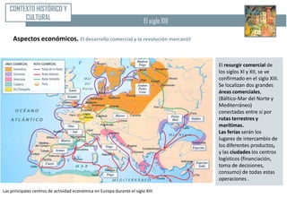 CONTEXTO HISTÓRICO Y
        CULTURAL                                                         El siglo XIII

     Aspectos económicos. El desarrollo comercial y la revolución mercantil


                                                                                         El resurgir comercial de
                                                                                         los siglos XI y XII, se ve
                                                                                         confirmado en el siglo XIII.
                                                                                         Se localizan dos grandes
                                                                                         áreas comerciales,
                                                                                         (Báltico-Mar del Norte y
                                                                                         Mediterráneo)
                                                                                         conectadas entre sí por
                                                                                         rutas terrestres y
                                                                                         marítimas.
                                                                                         Las ferias serán los
                                                                                         lugares de intercambio de
                                                                                         los diferentes productos,
                                                                                         y las ciudades los centros
                                                                                         logísticos (financiación,
                                                                                         toma de decisiones,
                                                                                         consumo) de todas estas
                                                                                         operaciones .

Las principales centros de actividad económica en Europa durante el siglo XIII
 