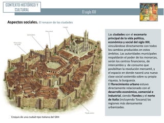 CONTEXTO HISTÓRICO Y
     CULTURAL                                      El siglo XIII

 Aspectos sociales. El renacer de las ciudades

                                                                   Las ciudades son el escenario
                                                                   principal de la vida política,
                                                                   económica y social del siglo XIII,
                                                                   vinculándose directamente con todos
                                                                   los cambios producidos en estos
                                                                   ámbitos. Las autoridades municipales
                                                                   respaldarán el poder de los monarcas,
                                                                   serán los centros financieros, de
                                                                   intercambio y de consumo que
                                                                   posibilitan la revolución mercantil, y
                                                                   el espacio en donde nacerá una nueva
                                                                   clase social sostenida sobre su propia
                                                                   riqueza, la burguesía.
                                                                   El florecimiento urbano estuvo
                                                                   directamente relacionado con el
                                                                   desarrollo económico, comercial e
                                                                   industrial, siendo Flandes y el norte
                                                                   de Italia (incluyendo Toscana) las
                                                                   regiones más densamente
                                                                   urbanizadas.


   Croquis de una ciudad-tipo italiana del SXIII
 