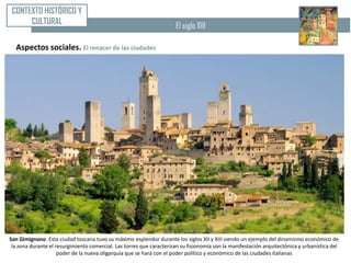 CONTEXTO HISTÓRICO Y
      CULTURAL                                                        El siglo XIII

  Aspectos sociales. El renacer de las ciudades




San Gimignano. Esta ciudad toscana tuvo su máximo esplendor durante los siglos XII y XIII siendo un ejemplo del dinamismo económico de
 la zona durante el resurgimiento comercial. Las torres que caracterizan su fisionomía son la manifestación arquitectónica y urbanística del
                     poder de la nueva oligarquía que se hará con el poder político y económico de las ciudades italianas
 