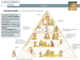 CONTEXTO HISTÓRICO Y
      CULTURAL                                        El siglo XIII

   Aspectos sociales. La sociedad estamental y la burguesía
La sociedad del siglo XIII sigue
siendo una sociedad estamental
compuesta por los tres órdenes
tradicionales (aristocracia, clero
y pueblo llano).
Sin embargo este orden se verá
trastocado por la emergencia de
una nueva clase urbana, la clase
burguesa.
Aunque heterogéneo, este
nuevo grupo social adquirirá una
gran notoriedad, especialmente
en las zonas de mayor
dinamismo económico.
 