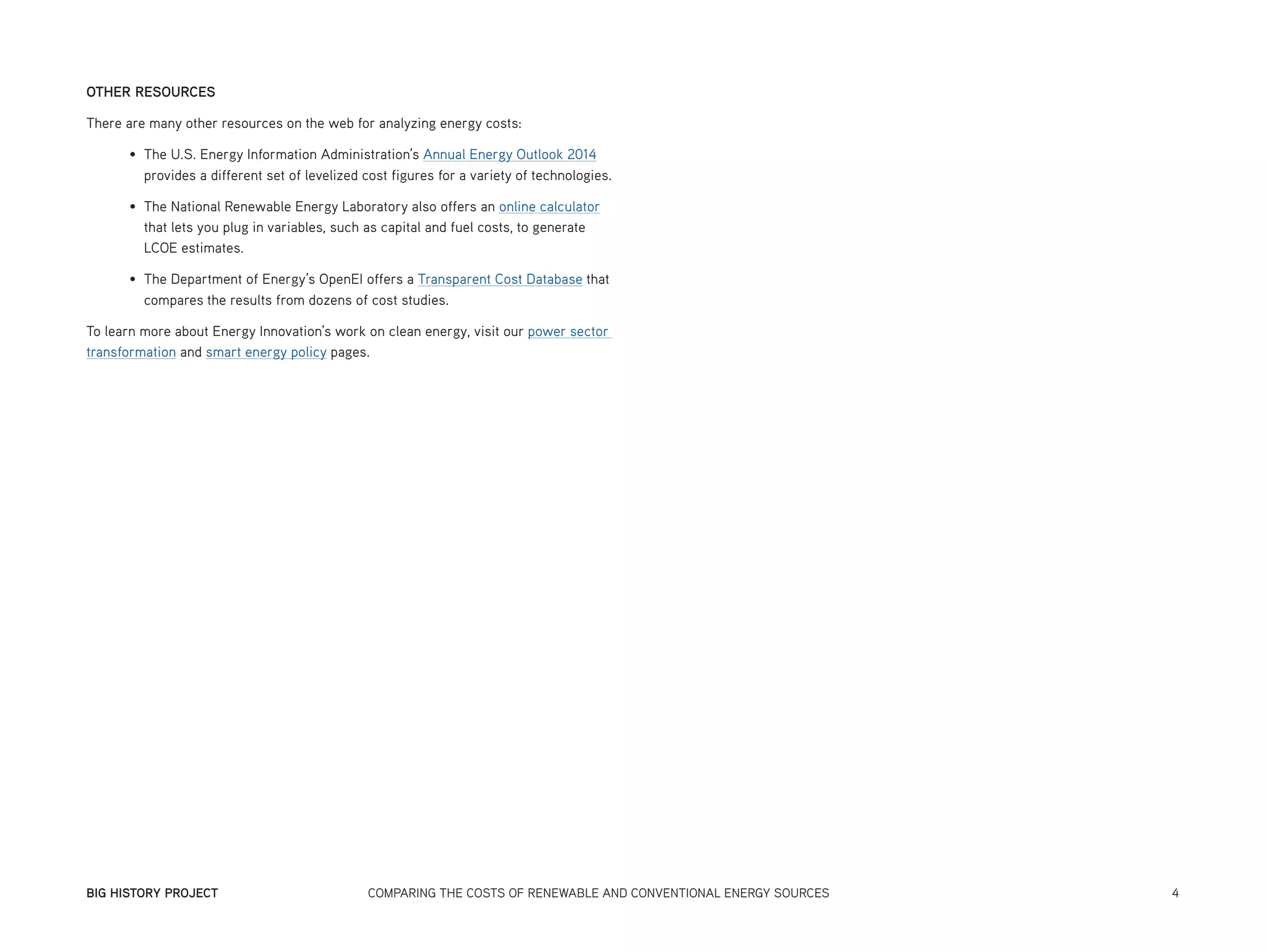 BIG HISTORY PROJECT	 COMPARING THE COSTS OF RENEWABLE AND CONVENTIONAL ENERGY SOURCES	 4
OTHER RESOURCES
There are many other resources on the web for analyzing energy costs:
•	 The U.S. Energy Information Administration’s Annual Energy Outlook 2014
provides a different set of levelized cost figures for a variety of technologies.
•	 The National Renewable Energy Laboratory also offers an online calculator
that lets you plug in variables, such as capital and fuel costs, to generate
LCOE estimates.
•	 The Department of Energy’s OpenEI offers a Transparent Cost Database that
compares the results from dozens of cost studies.
To learn more about Energy Innovation’s work on clean energy, visit our power sector
transformation and smart energy policy pages.
 
