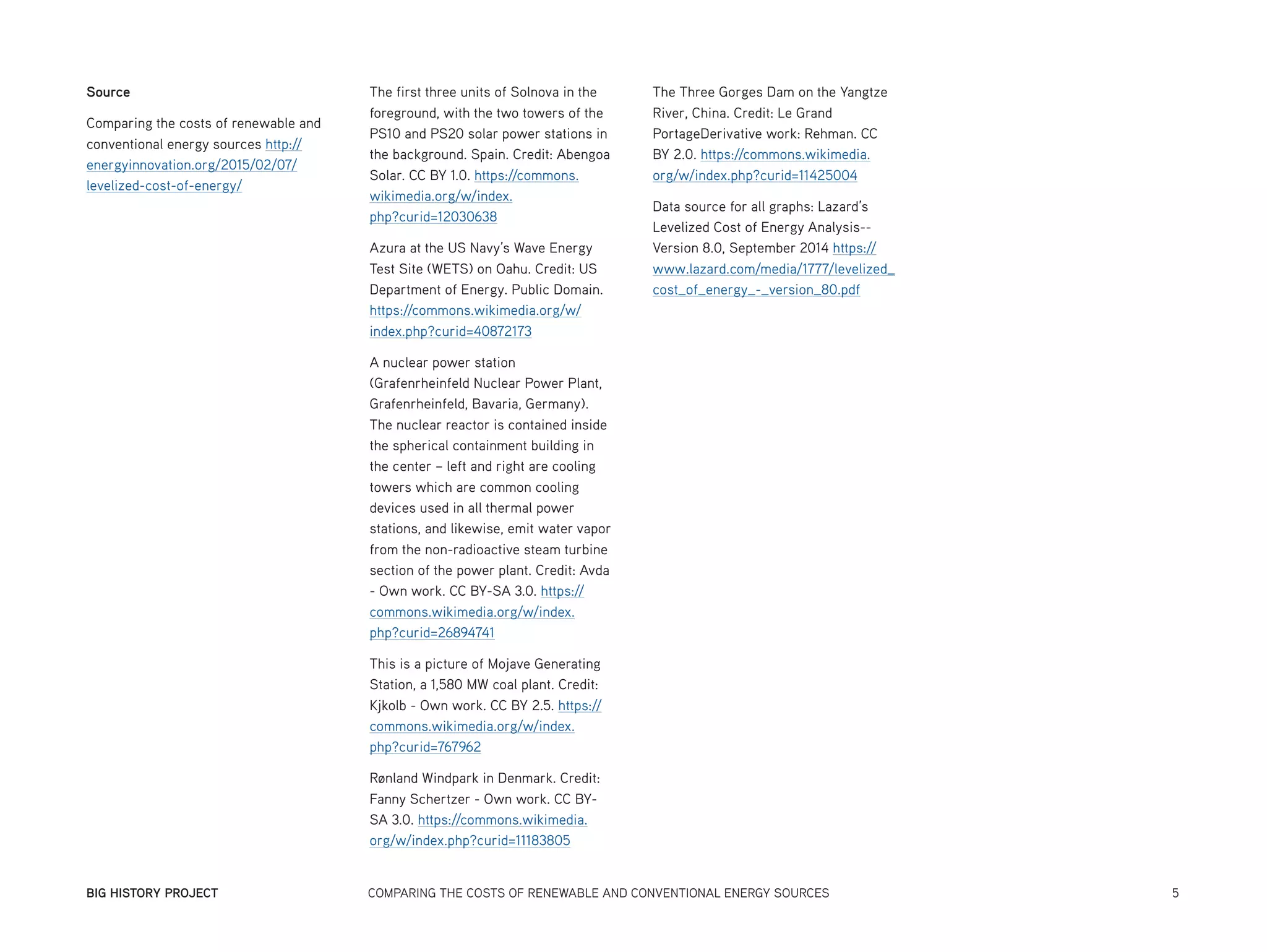 BIG HISTORY PROJECT	 COMPARING THE COSTS OF RENEWABLE AND CONVENTIONAL ENERGY SOURCES	 5
Source
Comparing the costs of renewable and
conventional energy sources http://
energyinnovation.org/2015/02/07/
levelized-cost-of-energy/
The first three units of Solnova in the
foreground, with the two towers of the
PS10 and PS20 solar power stations in
the background. Spain. Credit: Abengoa
Solar. CC BY 1.0. https://commons.
wikimedia.org/w/index.
php?curid=12030638
Azura at the US Navy’s Wave Energy
Test Site (WETS) on Oahu. Credit: US
Department of Energy. Public Domain.
https://commons.wikimedia.org/w/
index.php?curid=40872173
A nuclear power station
(Grafenrheinfeld Nuclear Power Plant,
Grafenrheinfeld, Bavaria, Germany).
The nuclear reactor is contained inside
the spherical containment building in
the center – left and right are cooling
towers which are common cooling
devices used in all thermal power
stations, and likewise, emit water vapor
from the non-radioactive steam turbine
section of the power plant. Credit: Avda
- Own work. CC BY-SA 3.0. https://
commons.wikimedia.org/w/index.
php?curid=26894741
This is a picture of Mojave Generating
Station, a 1,580 MW coal plant. Credit:
Kjkolb - Own work. CC BY 2.5. https://
commons.wikimedia.org/w/index.
php?curid=767962
Rønland Windpark in Denmark. Credit:
Fanny Schertzer - Own work. CC BY-
SA 3.0. https://commons.wikimedia.
org/w/index.php?curid=11183805
The Three Gorges Dam on the Yangtze
River, China. Credit: Le Grand
PortageDerivative work: Rehman. CC
BY 2.0. https://commons.wikimedia.
org/w/index.php?curid=11425004
Data source for all graphs: Lazard’s
Levelized Cost of Energy Analysis--
Version 8.0, September 2014 https://
www.lazard.com/media/1777/levelized_
cost_of_energy_-_version_80.pdf
 