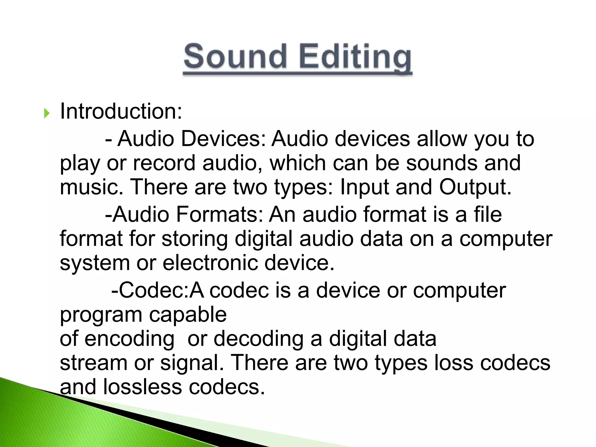  Introduction:
- Audio Devices: Audio devices allow you to
play or record audio, which can be sounds and
music. There are two types: Input and Output.
-Audio Formats: An audio format is a file
format for storing digital audio data on a computer
system or electronic device.
-Codec:A codec is a device or computer
program capable
of encoding or decoding a digital data
stream or signal. There are two types loss codecs
and lossless codecs.
 