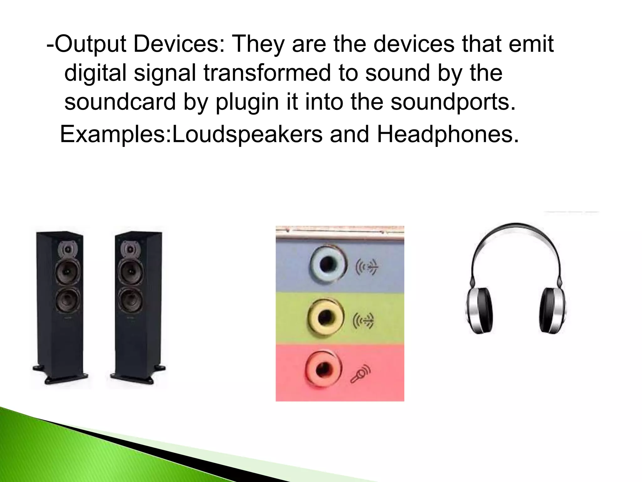 -Output Devices: They are the devices that emit
digital signal transformed to sound by the
soundcard by plugin it into the soundports.
Examples:Loudspeakers and Headphones.
 