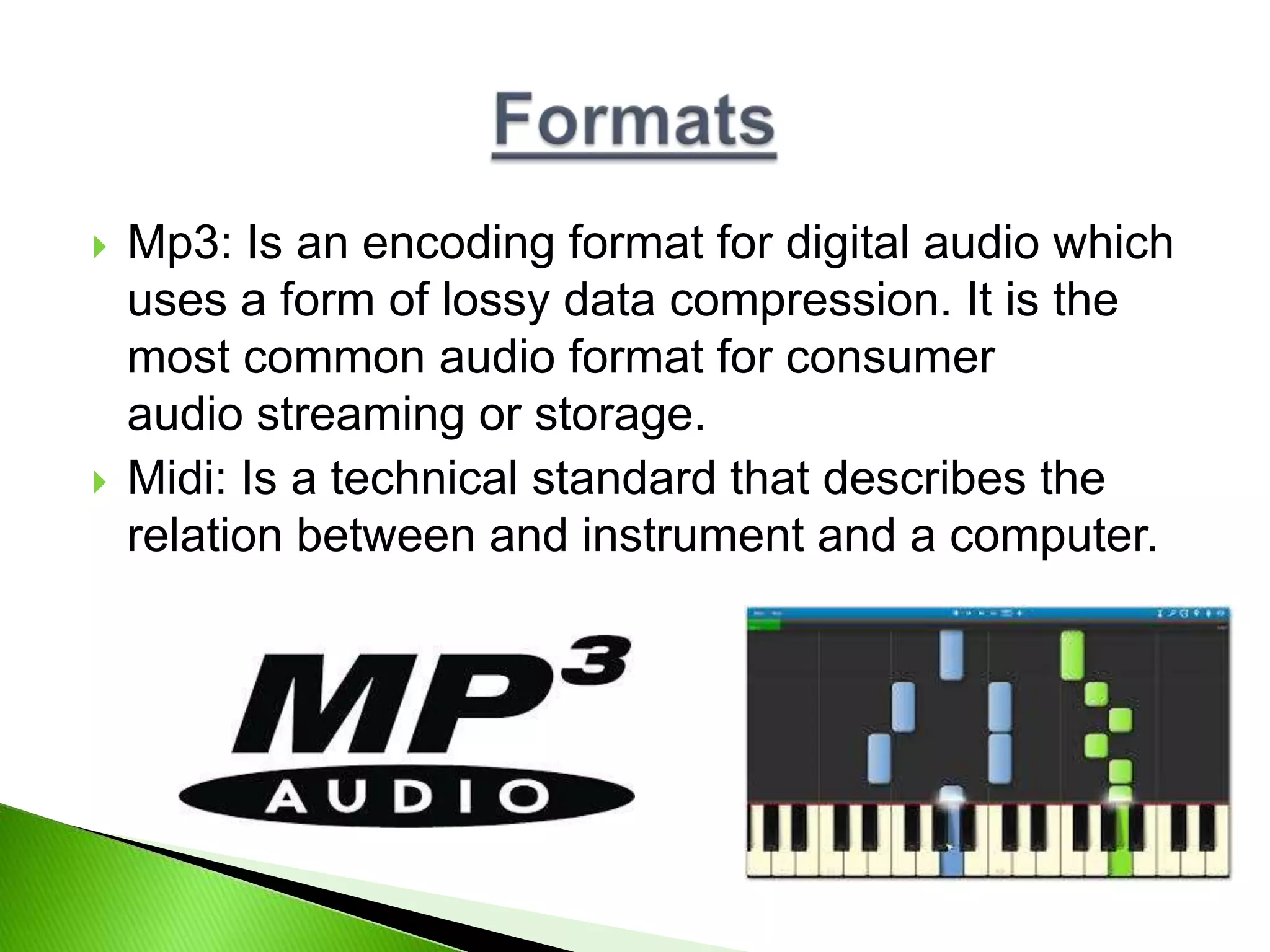  Mp3: Is an encoding format for digital audio which
uses a form of lossy data compression. It is the
most common audio format for consumer
audio streaming or storage.
 Midi: Is a technical standard that describes the
relation between and instrument and a computer.
 