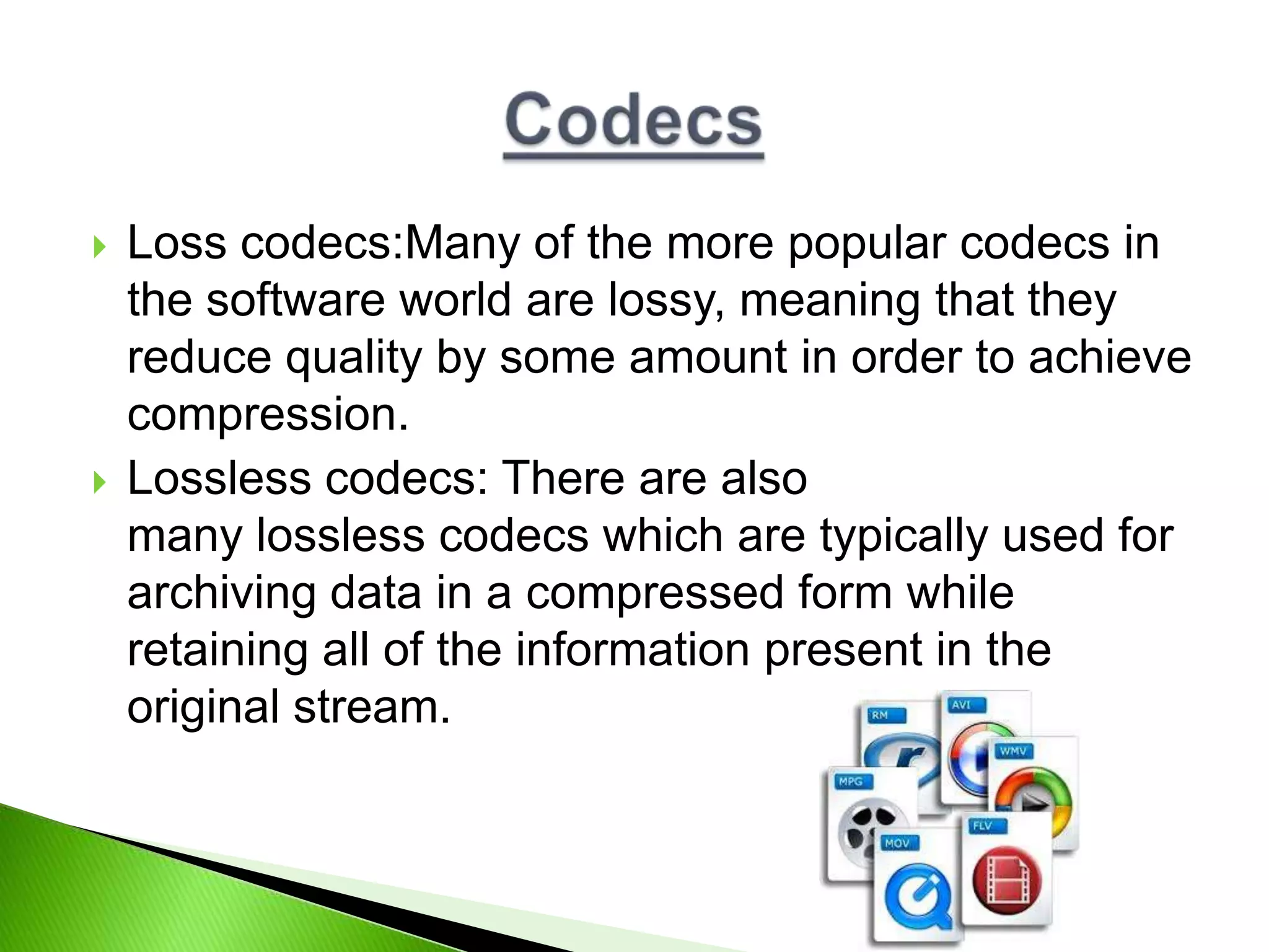 Loss codecs:Many of the more popular codecs in
the software world are lossy, meaning that they
reduce quality by some amount in order to achieve
compression.
 Lossless codecs: There are also
many lossless codecs which are typically used for
archiving data in a compressed form while
retaining all of the information present in the
original stream.
 