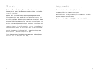 16 	17
Sources
Backhouse, Roger. The Ordinary Business of Life: A History of Economics
from the Ancient World to the Twenty-first Century. Princeton, NJ: Princeton
University Press, 2002.
Balaam, David and Michael Veseth. Introduction to International Political
Economy, 3rd Edition. Upper Saddle River, NJ: Pearson Education, Inc., 2005.
Buccholz, Todd G. New Ideas from Dead Economists: An Introduction to Modern
Economic Thought, Revised edition. New York: Plume (Penguin Putnam), 1999.
Bussing-Burks, Marie. Influential Economists. Minneapolis: Oliver Press, 2003.
Heilbroner, Robert L. The Worldly Philosophers: The Lives, Times, and Ideas of
the Great Economic Thinkers, 7th revised edition. New York: Touchstone, 1999.
Keynes, John Maynard. The General Theory of Employment, Interest and
Money. Orlando, FL: First Harvest (Harcourt), 1965.
Smith, Adam. An Inquiry into the Nature and Causes of the Wealth of Nations,
Volume 10. New York: The Collier Press, 1909.
Image credits
An undated etching of Adam Smith, public domain
Karl Marx, January 1870 © adoc-photos/CORBIS
A studio portrait of John Maynard Keynes by Gorden Anthony, late 1930s
© Hulton-Deutsch Collection/CORBIS
The New York Stock Exchange, 2009 ©Justin Guariglia/CORBIS
 
