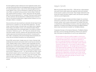 6 	7
Adam Smith
When the Scotsman Adam Smith (1723 — 1790) was born, industrialization
and a profit-driven market system were replacing custom and command-
driven economic systems across Europe. These changes reflected the intel-
lectual shift toward rationality, progress, liberty, and secularism, generally
referred to as the Enlightenment.
Smith studied in Glasgow, Scotland, and Oxford, England. As a professor
and lecturer, private tutor to the children of European royalty, government
economic adviser, and a customs commissioner for Scotland, Smith had
a comprehensive understanding of economics, which was captured most
powerfully in An Inquiry Into the Nature and Causes of the Wealth of Nations,
better known (and referred to hereafter) as The Wealth of Nations.
Composed at the dawn of the Industrial Revolution, The Wealth of Nations
describes a world increasingly dominated by commerce and capitalism.
Here, Smith gives his observations of a visit to a pin-making factory:
One man draws out the wire, another straights it, a third cuts it,
a fourth points it, a fifth grinds it at the top for receiving the head;
to make the head requires two or three distinct operations; to
put it on is a peculiar business, to whiten the pins is another; it is
even a trade by itself to put them into the paper; and the important
business of making a pin is, in this manner, divided into about
eighteen distinct operations.... [An average factory of ten workers]
could make among them upwards of forty-eight thousand pins in
a day. Each person, therefore...might be considered as making four
thousand eight hundred pins in a day. But if they had all wrought
separately and independently, and without any of them having
been educated to this peculiar business, they certainly could not
each of them have made twenty, perhaps not one pin in a day.
(The Wealth of Nations, p. 10)
As hunter-gatherer groups coalesced into more organized societies, decis-
ions about distributing resources and designating jobs became more complex.
For many thousands of years, it was not the communal egalitarianism of
hunter-gatherer times or by the individualism of today that drove such deci-
sions. Rather, as twentieth-century economic historian Robert Heilbroner
says, people worked according to “custom” (doing work that was passed
down from previous generations) or “command” (working to avoid violence
or other retribution). Not the blacksmith in medieval Europe, the farmer in
India, nor the pyramid-building slave in Egypt worked to advance his or her
own goals, dreams, or prosperity.
Early economies were also marked by an ambivalent attitude toward money
and the pursuit of wealth for its own sake. Writes Heilbroner, “The idea
of gain...was quite foreign to the great lower and middle strata of Egyptian,
Greek, Roman, and medieval cultures, only scattered throughout Renais-
sance and Reformation times, and largely absent in the majority of Eastern
civilizations” (Heilbroner, pp. 24 — 25). Those who worked with money
(merchants, lenders, and even craftsmen with specialized skills) were often
viewed suspiciously and sometimes even punished for innovating within
their trades. Consequently, skills and technology advanced gradually and
similar jobs and standards extended across many generations.
Around 1500, several drastic changes were set in motion. Overseas trade
established new networks and boosted collective learning and commercial-
ization. Globally traded currency created an easily recognizable and trans-
ferrable store of wealth and medium for exchange. Individual markets, once
physical places for the simple exchange of goods, began merging to create
the market system, which, according to Heilbroner, “is not just a means
of exchanging goods; it is a mechanism for sustaining and maintaining an
entire society” (Heilbroner, pp. 26 — 27). By the 1600s and 1700s, custom
and command ceased to exert as much influence as the pursuit of wealth.
Rather than survival, obedience, or tradition, it was “the lure of gain...[that]
steered the great majority to his or her task” (Heilbroner, p. 21). It was in
this era, on the verge of the Industrial Revolution, that Adam Smith lived and
worked.
 