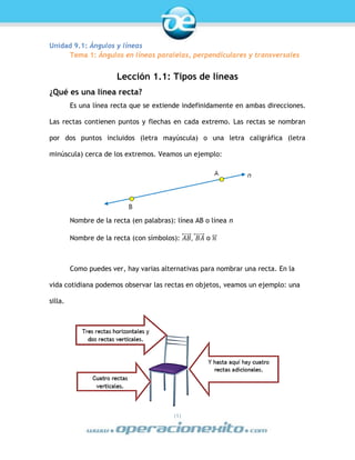 |1|
Unidad 9.1: Ángulos y líneas
Tema 1: Ángulos en líneas paralelas, perpendiculares y transversales
Lección 1.1: Tipos de líneas
¿Qué es una línea recta?
Es una línea recta que se extiende indefinidamente en ambas direcciones.
Las rectas contienen puntos y flechas en cada extremo. Las rectas se nombran
por dos puntos incluidos (letra mayúscula) o una letra caligráfica (letra
minúscula) cerca de los extremos. Veamos un ejemplo:
Nombre de la recta (en palabras): línea AB o línea n
Nombre de la recta (con símbolos): 𝐴𝐵⃡ , 𝐵𝐴⃡ o 𝑛⃡
Como puedes ver, hay varias alternativas para nombrar una recta. En la
vida cotidiana podemos observar las rectas en objetos, veamos un ejemplo: una
silla.
 