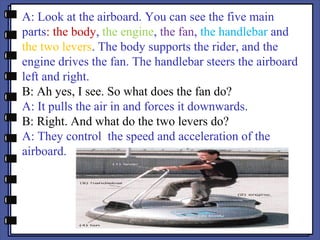 A: Look at the airboard. You can see the five main
parts: the body, the engine, the fan, the handlebar and
the two levers. The body supports the rider, and the
engine drives the fan. The handlebar steers the airboard
left and right.
B: Ah yes, I see. So what does the fan do?
A: It pulls the air in and forces it downwards.
B: Right. And what do the two levers do?
A: They control the speed and acceleration of the
airboard.
 