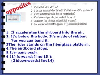 1. It accelerates the airboard into the air.
2. It’s below the body. It’s made of rubber.
Yes you can bend it.
3The rider stands on the fiberglass platform.
4.The airdboard stops.
5.It means push.
6.(1) forwards(line 15 ):
(2)downwards(line14)
 