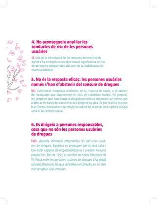 5. No és la resposta eficaç: les persones usuàries
només s’han d’abstenir del consum de drogues
NO. L’abstenció imposada condueix, en la majoria de casos, a situacions
de recaigudes que augmenten els riscs de sobredosi mortal. En general,
les persones que han viscut la drogodependència necessiten un temps per
elaborar les bases del canvi en el seu projecte de vida. És poc realista esperar
transformar bruscament un mode de vida o bé realitzar una ruptura radical
amb el seu entorn social.
4. No aconsegueix anul·lar les
conductes de risc de les persones
usuàries
SÍ. Des de la introducció de les mesures de reducció de
danys s’ha enregistrat una disminució significativa de l’ús
de xeringues compartides així com de la reutilització del
material utilitzat.
6. Es dirigeix a persones responsables,
cosa que no són les persones usuàries
de drogues
FALS. Aquesta afirmació estigmatitza les persones usuà-
ries de drogues. Aquestes es preocupen per la seva salut i
han estat capaces de responsabilitzar-se i prendre mesures
preventives. Des de 1995, el nombre de noves infeccions de
VIH/sida entre les persones usuàries de drogues s’ha reduït
considerablement, fet que converteix el col·lectiu en un dels
més receptius a les mesures
 