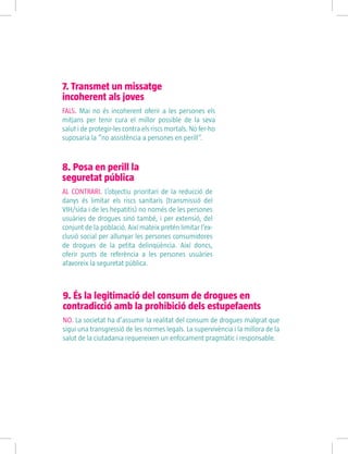 7. Transmet un missatge
incoherent als joves
FALS. Mai no és incoherent oferir a les persones els
mitjans per tenir cura el millor possible de la seva
salut i de protegir-les contra els riscs mortals. No fer-ho
suposaria la “no assistència a persones en perill”.
8. Posa en perill la
seguretat pública
AL CONTRARI. L’objectiu prioritari de la reducció de
danys és limitar els riscs sanitaris (transmissió del
VIH/sida i de les hepatitis) no només de les persones
usuàries de drogues sinó també, i per extensió, del
conjunt de la població. Així mateix pretén limitar l’ex-
clusió social per allunyar les persones consumidores
de drogues de la petita delinqüència. Així doncs,
oferir punts de referència a les persones usuàries
afavoreix la seguretat pública.
9. És la legitimació del consum de drogues en
contradicció amb la prohibició dels estupefaents
NO. La societat ha d’assumir la realitat del consum de drogues malgrat que
sigui una transgressió de les normes legals. La supervivència i la millora de la
salut de la ciutadania requereixen un enfocament pragmàtic i responsable.
 