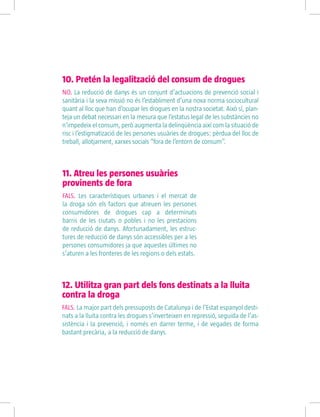 10. Pretén la legalització del consum de drogues
NO. La reducció de danys és un conjunt d’actuacions de prevenció social i
sanitària i la seva missió no és l’establiment d’una nova norma sociocultural
quant al lloc que han d’ocupar les drogues en la nostra societat. Això sí, plan-
teja un debat necessari en la mesura que l’estatus legal de les substàncies no
n’impedeix el consum, però augmenta la delinqüència així com la situació de
risc i l’estigmatizació de les persones usuàries de drogues: pèrdua del lloc de
treball, allotjament, xarxes socials “fora de l’entorn de consum”.
11. Atreu les persones usuàries
provinents de fora
FALS. Les característiques urbanes i el mercat de
la droga són els factors que atreuen les persones
consumidores de drogues cap a determinats
barris de les ciutats o pobles i no les prestacions
de reducció de danys. Afortunadament, les estruc-
tures de reducció de danys són accessibles per a les
persones consumidores ja que aquestes últimes no
s’aturen a les fronteres de les regions o dels estats.
12. Utilitza gran part dels fons destinats a la lluita
contra la droga
FALS. La major part dels pressuposts de Catalunya i de l’Estat espanyol desti-
nats a la lluita contra les drogues s’inverteixen en repressió, seguida de l’as-
sistència i la prevenció, i només en darrer terme, i de vegades de forma
bastant precària, a la reducció de danys.
 