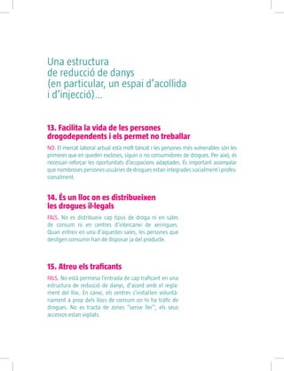 15. Atreu els traficants
FALS. No està permesa l’entrada de cap traficant en una
estructura de reducció de danys, d’acord amb el regla-
ment del lloc. En canvi, els centres s’instal·len voluntà-
riament a prop dels llocs de consum on hi ha tràfic de
drogues. No es tracta de zones “sense llei”; els seus
accessos estan vigilats.
13. Facilita la vida de les persones
drogodependents i els permet no treballar
NO. El mercat laboral actual està molt tancat i les persones més vulnerables són les
primeres que en queden excloses, siguin o no consumidores de drogues. Per això, és
necessari reforçar les oportunitats d’ocupacions adaptades. És important assenyalar
que nombroses persones usuàries de drogues estan integrades socialment i profes-
sionalment.
14. És un lloc on es distribueixen
les drogues il·legals
FALS. No es distribueix cap tipus de droga ni en sales
de consum ni en centres d’intercanvi de xeringues.
Quan entren en una d’aquestes sales, les persones que
desitgen consumir han de disposar ja del producte.
Una estructura
de reducció de danys
(en particular, un espai d’acollida
i d’injecció)…
 