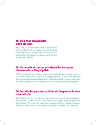 18. Crea nous consumidors
entre els joves
FALS. Tant a Catalunya com a l’Estat espanyol en
general, l’aparició de mesures de reducció de danys
coincideix amb una progressiva disminució de nous
consumidors de drogues injectables, especialment
en el cas de l’heroïna.
19. No redueix el consum salvatge ni les xeringues
abandonades a l’espai públic.
SÍ.Elpercentatgederetorndexeringuesusadesésmoltalt.Amés,aquestsrecursos
sensibilitzen les persones usuàries d’aquesta problemàtica i s’organitzen recollides
de xeringues realitzades per elles mateixes. La utilització dels recursos ha de conti-
nuar sent una elecció i no una obligació per a les persones usuàries de drogues.
20. Instal·la les persones usuàries de drogues en la seva
dependència
FALS. La dependència és un estat reversible. Els programes de reducció de danys inter-
venen durant la fase de consum actiu. El treball realitzat pels professionals permet
afavorir l’accés del conjunt de les persones usuàries de drogues a la xarxa sociosa-
nitària així com als dispositius terapèutics, respectant el ritme de cada una d’elles.
 