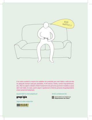 A la nostra societat la majoria de malalties són produïdes per mals hàbits o estils de vida
no adequats (menjar coses poc saludables, no fer exercici, l’estrès, conduir imprudentment,
etc.).Mainoculpemnideixemd’oferirtractamentalespersonesquetenenmalaltiesacausa
dels mals hàbits.Encanvi,sovintculpem i qüestionemeldretlespersonesdrogodependents
a tenir serveis de tractament.
Aquest fullet ha estat adaptat per:		 Amb la col·laboració de:
Segons la idea original de:
 