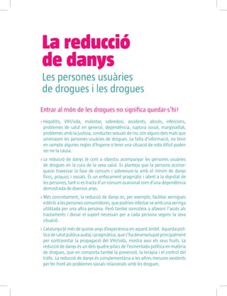 Entrar al món de les drogues no significa quedar-s’hi!
>> Hepatitis, VIH/sida, malestar, sobredosi, accidents, abscés, infeccions,
problemes de salut en general, dependència, ruptura social, marginalitat,
problemes amb la justícia, conductes sexuals de risc són alguns dels mals que
amenacen les persones usuàries de drogues. La falta d’informació, no tenir
en compte algunes regles d’higiene o tenir una situació de vida difícil poden
ser-ne la causa.
 La reducció de danys té com a objectiu acompanyar les persones usuàries
de drogues en la cura de la seva salut. Es planteja que la persona aconse-
gueixi travessar la fase de consum i sobreviure-la amb el mínim de danys
físics, psíquics i socials. És un enfocament pragmàtic i atent a la dignitat de
les persones, tant si es tracta d’un consum ocasional com d’una dependència
demostrada de diversos anys.
 Més concretament, la reducció de danys és, per exemple, facilitar xeringues
estèrils a les persones consumidores, que podrien infectar-se amb una xeringa
utilitzada per una altra persona. Però també consisteix a afavorir l’accés als
tractaments i donar el suport necessari per a cada persona segons la seva
situació.
 Catalunya té més de quinze anys d’experiència en aquest àmbit. Aquesta polí-
tica de salut pública audaç i pragmàtica, que s’ha desenvolupat principalment
per contrarestar la propagació del VIH/sida, mostra avui els seus fruits. La
reducció de danys és un dels quatre pilars de l’esmentada política en matèria
de drogues, que en comporta també la prevenció, la teràpia i el control del
tràfic. La reducció de danys és complementària a les altres mesures existents
per fer front als problemes socials relacionats amb les drogues.
Les persones usuàries
de drogues i les drogues
La reducció 					
de danys
 
