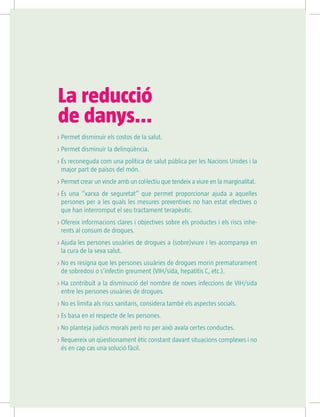 La reducció
de danys...
 Permet disminuir els costos de la salut.
 Permet disminuir la delinqüència.
 És reconeguda com una política de salut pública per les Nacions Unides i la
major part de països del món.
 Permet crear un vincle amb un col·lectiu que tendeix a viure en la marginalitat.
 És una “xarxa de seguretat” que permet proporcionar ajuda a aquelles
persones per a les quals les mesures preventives no han estat efectives o
que han interromput el seu tractament terapèutic.
 Ofereix informacions clares i objectives sobre els productes i els riscs inhe-
rents al consum de drogues.
 Ajuda les persones usuàries de drogues a (sobre)viure i les acompanya en
la cura de la seva salut.
 No es resigna que les persones usuàries de drogues morin prematurament
de sobredosi o s’infectin greument (VIH/sida, hepatitis C, etc.).
 Ha contribuït a la disminució del nombre de noves infeccions de VIH/sida
entre les persones usuàries de drogues.
 No es limita als riscs sanitaris, considera també els aspectes socials.
 Es basa en el respecte de les persones.
 No planteja judicis morals però no per això avala certes conductes.
 Requereix un qüestionament ètic constant davant situacions complexes i no
és en cap cas una solució fàcil.
 