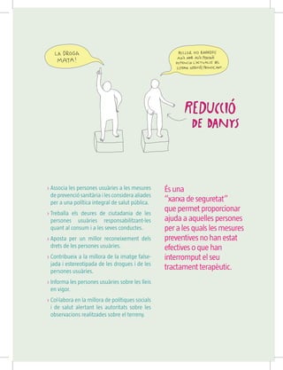 És una
“xarxa de seguretat”
que permet proporcionar
ajuda a aquelles persones
per a les quals les mesures
preventives no han estat
efectives o que han
interromput el seu
tractament terapèutic.
 Associa les persones usuàries a les mesures
de prevenció sanitària i les considera aliades
per a una política integral de salut pública.
 Treballa els deures de ciutadania de les
persones usuàries responsabilitzant-les
quant al consum i a les seves conductes.
 Aposta per un millor reconeixement dels
drets de les persones usuàries.
 Contribueix a la millora de la imatge false-
jada i estereotipada de les drogues i de les
persones usuàries.
 Informa les persones usuàries sobre les lleis
en vigor.
 Col·labora en la millora de polítiques socials
i de salut alertant les autoritats sobre les
observacions realitzades sobre el terreny.
 