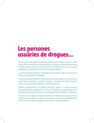Són persones que tenen personalitats diverses amb múltiples facetes i no un
grup uniforme reduït a la seva dependència. La droga pot tenir conseqüències
variables sobre la vida i la salut de la persona segons si el seu consum és poc
problemàtic, problemàtic o vinculat a una dependència.
Es tracta sovint de persones integrades, que treballen, que han format una
família i que disposen d’habitatge.
Les persones que freqüenten els llocs de consum de drogues no són represen-
tatives del conjunt de les persones usuàries. Constitueixen habitualment la
franja més marginada socialment i professionalment.
Utilitzen, generalment, els mitjans preventius posats a la seva disposició
(xeringues estèrils, preservatius). Els riscs s’esdevenen, principalment, en el
moment de la compra i del consum de la droga al carrer (violència, sobredosi).
Pot ser que els calgui fer diversos intents per modificar la conducta pel que
fa al consum (igual que les persones fumadores de tabac i les dependents de
l’alcohol) i tenen dret a protegir la seva salut en cas de recaiguda..
Les persones
usuàries de drogues…
 